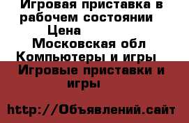 Игровая приставка в рабочем состоянии › Цена ­ 10 000 - Московская обл. Компьютеры и игры » Игровые приставки и игры   
